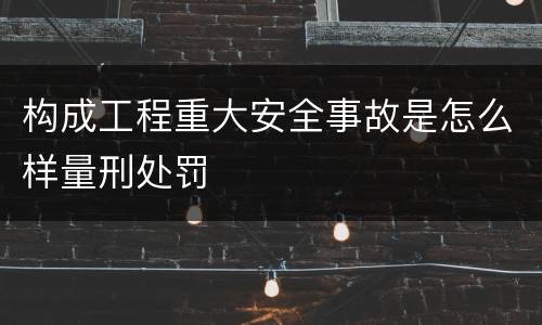 构成工程重大安全事故是怎么样量刑处罚