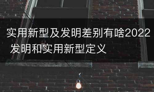 实用新型及发明差别有啥2022 发明和实用新型定义
