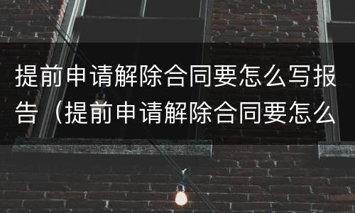 提前申请解除合同要怎么写报告（提前申请解除合同要怎么写报告书）