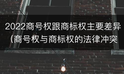 2022商号权跟商标权主要差异（商号权与商标权的法律冲突与解决）