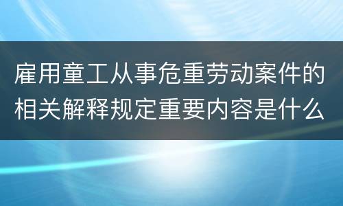 雇用童工从事危重劳动案件的相关解释规定重要内容是什么