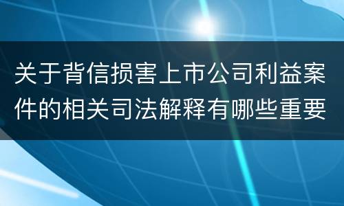 关于背信损害上市公司利益案件的相关司法解释有哪些重要内容