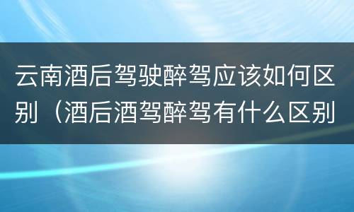 云南酒后驾驶醉驾应该如何区别（酒后酒驾醉驾有什么区别）