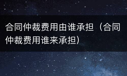 合同仲裁费用由谁承担（合同仲裁费用谁来承担）