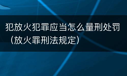 犯放火犯罪应当怎么量刑处罚（放火罪刑法规定）