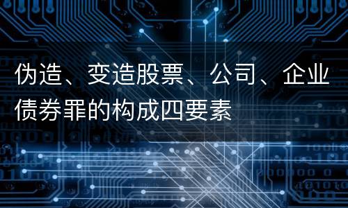 伪造、变造股票、公司、企业债券罪的构成四要素