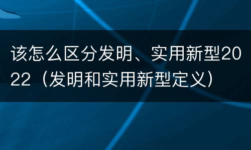 该怎么区分发明、实用新型2022（发明和实用新型定义）
