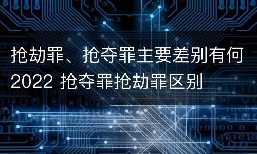 抢劫罪、抢夺罪主要差别有何2022 抢夺罪抢劫罪区别