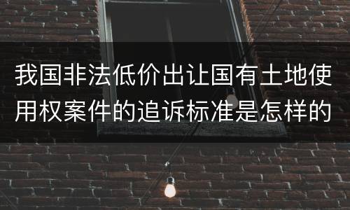 我国非法低价出让国有土地使用权案件的追诉标准是怎样的