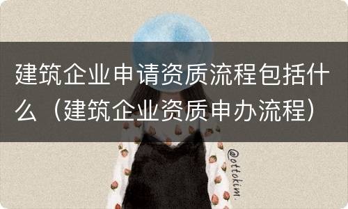 建筑企业申请资质流程包括什么（建筑企业资质申办流程）