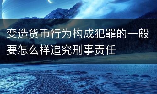 变造货币行为构成犯罪的一般要怎么样追究刑事责任