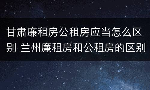 甘肃廉租房公租房应当怎么区别 兰州廉租房和公租房的区别