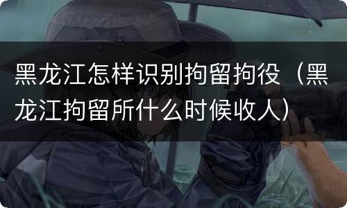 黑龙江怎样识别拘留拘役（黑龙江拘留所什么时候收人）