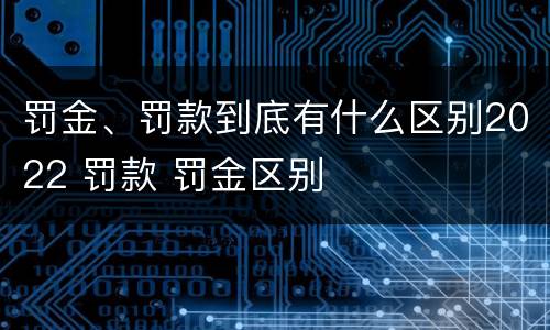 罚金、罚款到底有什么区别2022 罚款 罚金区别