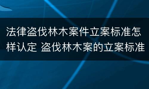 法律盗伐林木案件立案标准怎样认定 盗伐林木案的立案标准及定罪与量刑