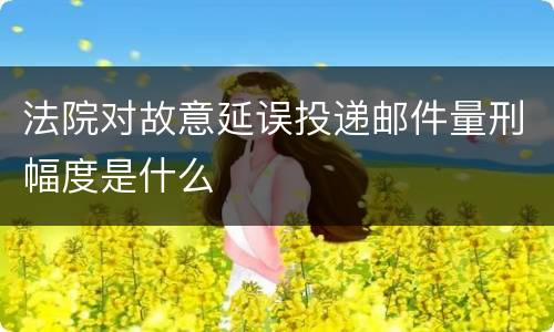 法院对故意延误投递邮件量刑幅度是什么