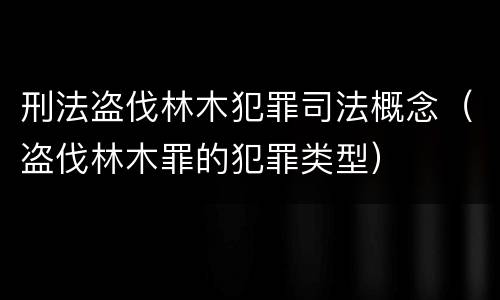 刑法盗伐林木犯罪司法概念（盗伐林木罪的犯罪类型）