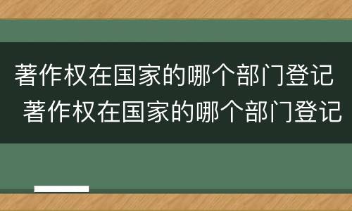 著作权在国家的哪个部门登记 著作权在国家的哪个部门登记呢