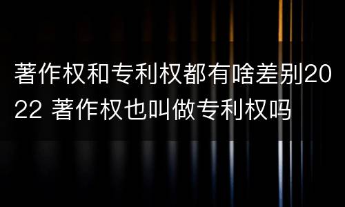 著作权和专利权都有啥差别2022 著作权也叫做专利权吗