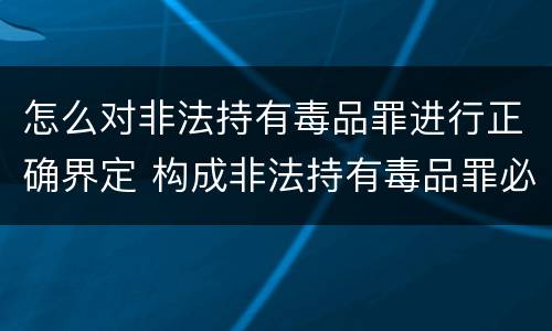 怎么对非法持有毒品罪进行正确界定 构成非法持有毒品罪必须是非法持有
