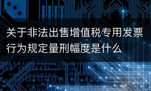 关于非法出售增值税专用发票行为规定量刑幅度是什么
