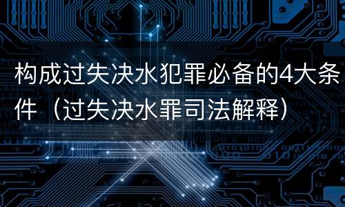 构成过失决水犯罪必备的4大条件（过失决水罪司法解释）
