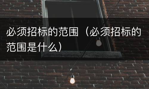 必须招标的范围（必须招标的范围是什么）