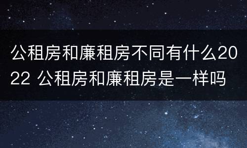 公租房和廉租房不同有什么2022 公租房和廉租房是一样吗