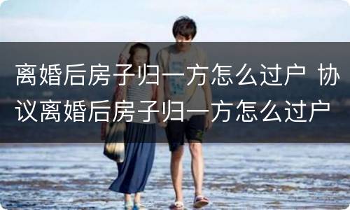 离婚后房子归一方怎么过户 协议离婚后房子归一方怎么过户