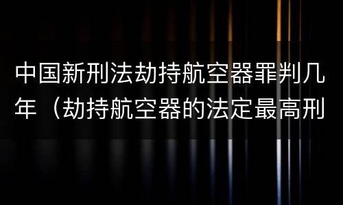 中国新刑法劫持航空器罪判几年（劫持航空器的法定最高刑）