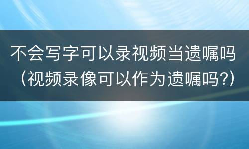 不会写字可以录视频当遗嘱吗（视频录像可以作为遗嘱吗?）