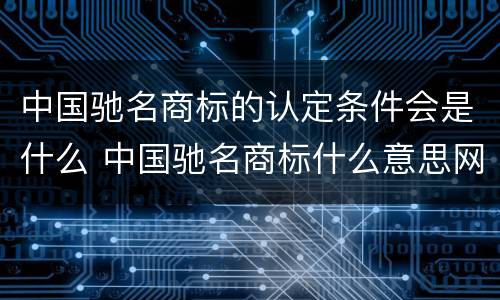中国驰名商标的认定条件会是什么 中国驰名商标什么意思网络用语