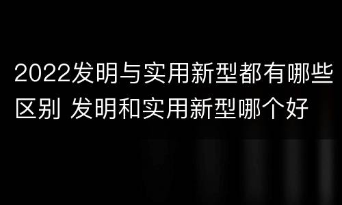 2022发明与实用新型都有哪些区别 发明和实用新型哪个好