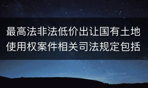 最高法非法低价出让国有土地使用权案件相关司法规定包括哪些内容