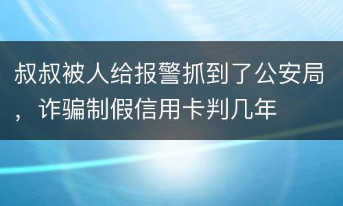 叔叔被人给报警抓到了公安局，诈骗制假信用卡判几年
