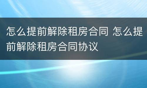 怎么提前解除租房合同 怎么提前解除租房合同协议