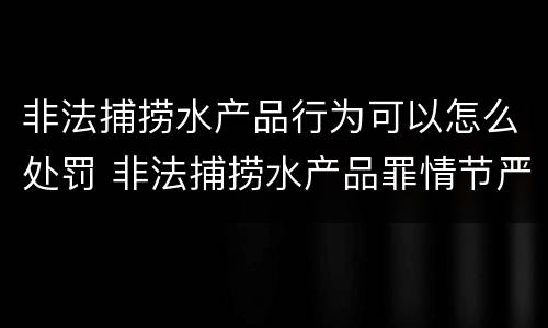 非法捕捞水产品行为可以怎么处罚 非法捕捞水产品罪情节严重怎么处罚