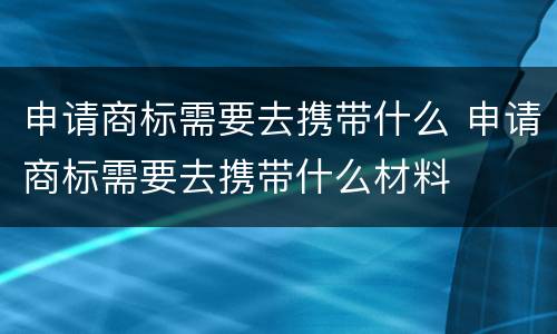 申请商标需要去携带什么 申请商标需要去携带什么材料