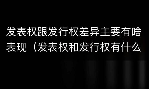发表权跟发行权差异主要有啥表现（发表权和发行权有什么区别）