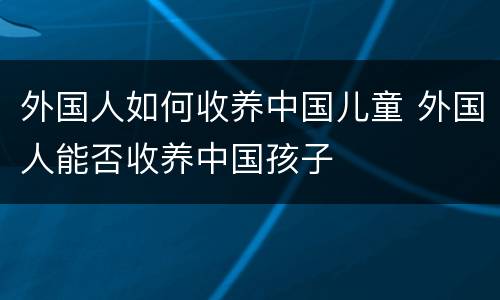 外国人如何收养中国儿童 外国人能否收养中国孩子
