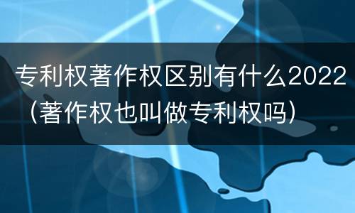 专利权著作权区别有什么2022（著作权也叫做专利权吗）