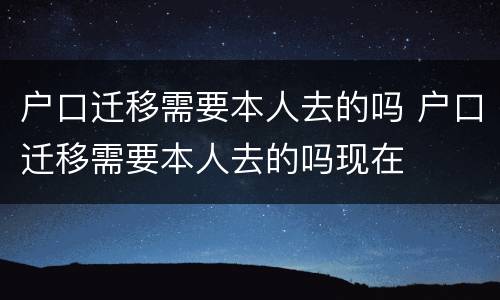 户口迁移需要本人去的吗 户口迁移需要本人去的吗现在