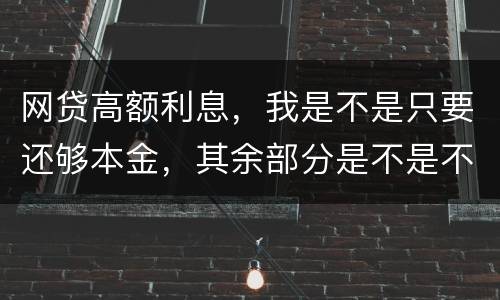 网贷高额利息，我是不是只要还够本金，其余部分是不是不用还了