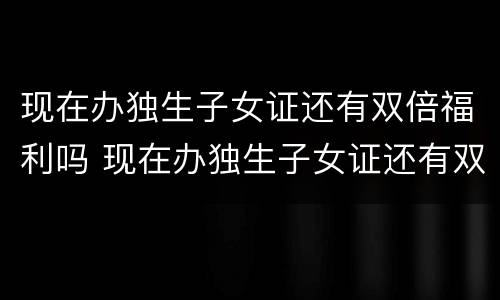 现在办独生子女证还有双倍福利吗 现在办独生子女证还有双倍福利吗北京