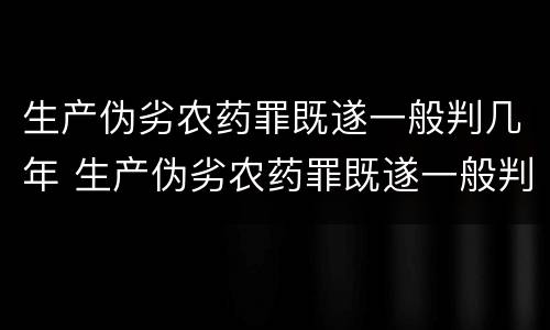 生产伪劣农药罪既遂一般判几年 生产伪劣农药罪既遂一般判几年以上