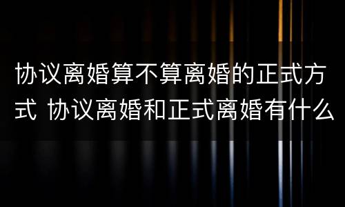 协议离婚算不算离婚的正式方式 协议离婚和正式离婚有什么区别