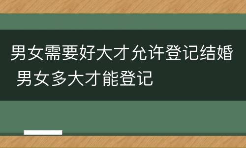 男女需要好大才允许登记结婚 男女多大才能登记