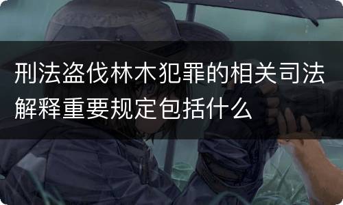 刑法盗伐林木犯罪的相关司法解释重要规定包括什么