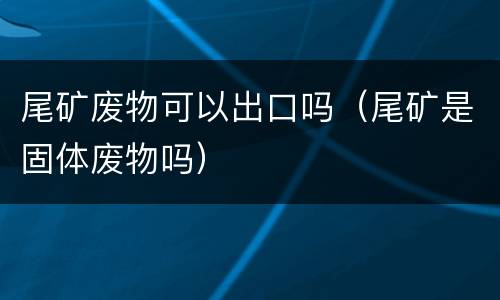 尾矿废物可以出口吗（尾矿是固体废物吗）