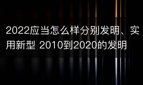 2022应当怎么样分别发明、实用新型 2010到2020的发明